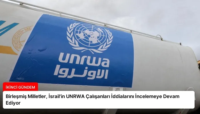 Birleşmiş Milletler, İsrail’in UNRWA Çalışanları İddialarını İncelemeye Devam Ediyor