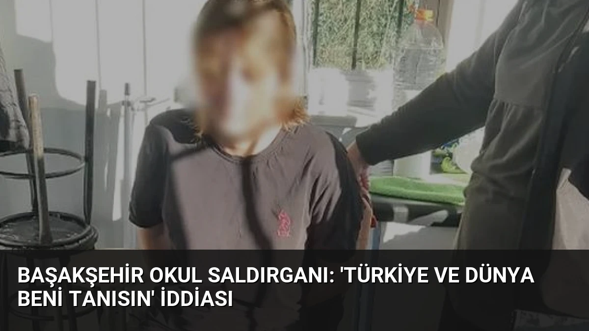 Başakşehir Okul Saldırganı: ‘Türkiye ve Dünya Beni Tanısın’ İddiası